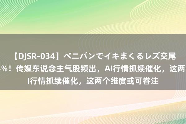 【DJSR-034】ペニバンでイキまくるレズ交尾 2 7天暴涨超64%！传媒东说念主气股频出，AI行情抓续催化，这两个维度或可眷注