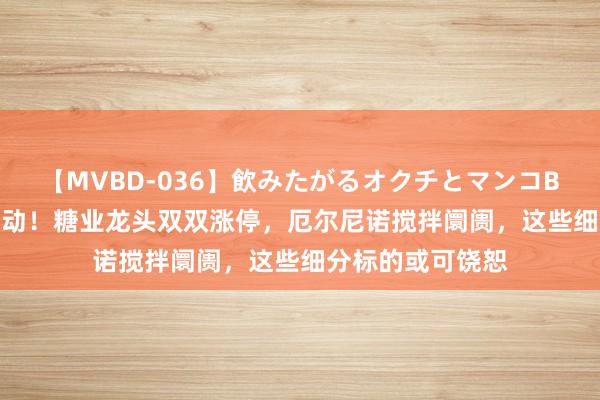 【MVBD-036】飲みたがるオクチとマンコBEST 加价逻辑催动！糖业龙头双双涨停，厄尔尼诺搅拌阛阓，这些细分标的或可饶恕
