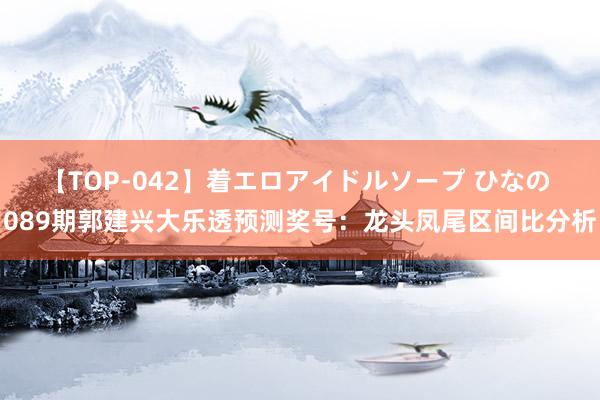 【TOP-042】着エロアイドルソープ ひなの 089期郭建兴大乐透预测奖号：龙头凤尾区间比分析