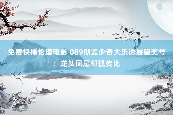免费快播伦理电影 089期孟少奇大乐透展望奖号：龙头凤尾邻孤传比