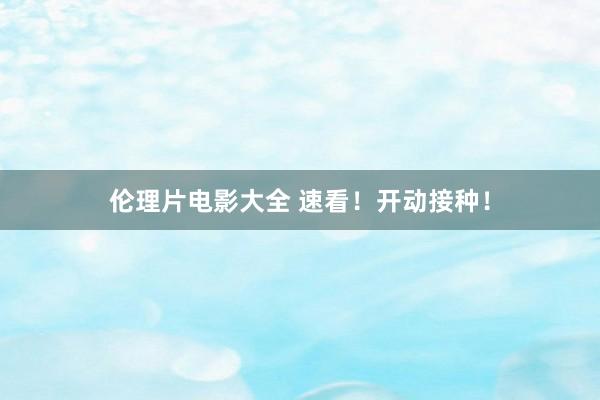 伦理片电影大全 速看！开动接种！