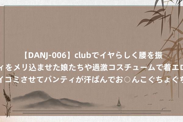 【DANJ-006】clubでイヤらしく腰を振る乱痴気ダンス！パンティをメリ込ませた娘たちや過激コスチュームで着エロやマン土手くっきりクイコミさせてパンティが汗ばんでお○んこぐちょぐちょで勃起しまくりです。 商榷发现：千禧一代和X世代患17种癌症的风险高于婴儿潮一代