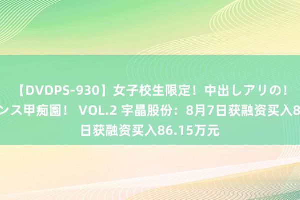 【DVDPS-930】女子校生限定！中出しアリの！腰フリダンス甲痴園！ VOL.2 宇晶股份：8月7日获融资买入86.15万元