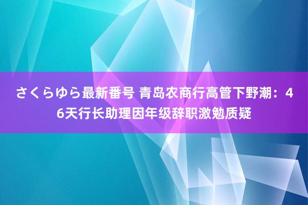 さくらゆら最新番号 青岛农商行高管下野潮：46天行长助理因年级辞职激勉质疑