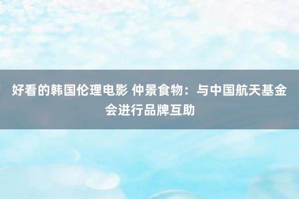 好看的韩国伦理电影 仲景食物：与中国航天基金会进行品牌互助
