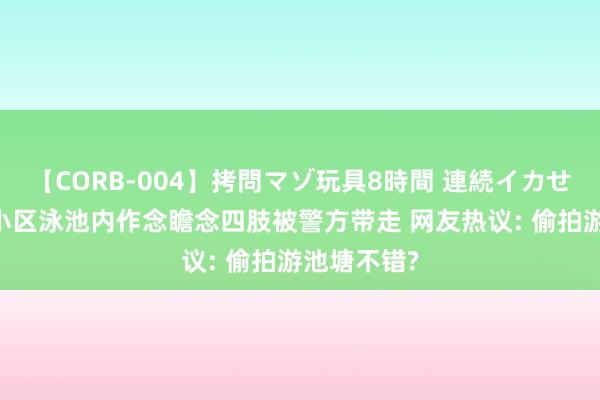 【CORB-004】拷問マゾ玩具8時間 連続イカせ調教 男人小区泳池内作念瞻念四肢被警方带走 网友热议: 偷拍游池塘不错?