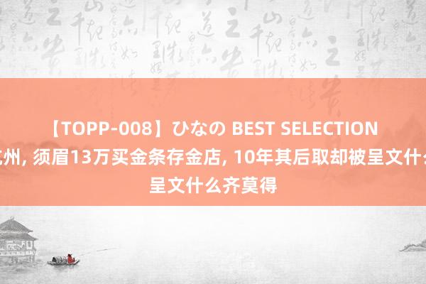 【TOPP-008】ひなの BEST SELECTION 2 浙江杭州, 须眉13万买金条存金店, 10年其后取却被呈文什么齐莫得