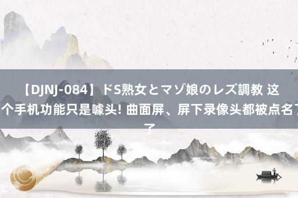 【DJNJ-084】ドS熟女とマゾ娘のレズ調教 这5个手机功能只是噱头! 曲面屏、屏下录像头都被点名了