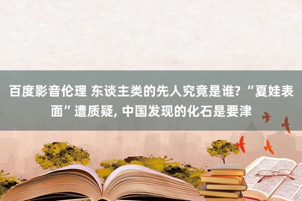 百度影音伦理 东谈主类的先人究竟是谁? “夏娃表面”遭质疑, 中国发现的化石是要津