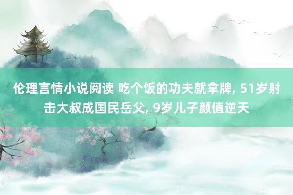 伦理言情小说阅读 吃个饭的功夫就拿牌, 51岁射击大叔成国民岳父, 9岁儿子颜值逆天