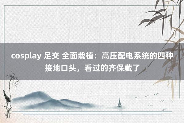 cosplay 足交 全面栽植：高压配电系统的四种接地口头，看过的齐保藏了
