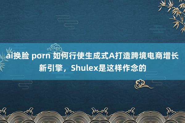 ai换脸 porn 如何行使生成式A打造跨境电商增长新引擎，Shulex是这样作念的