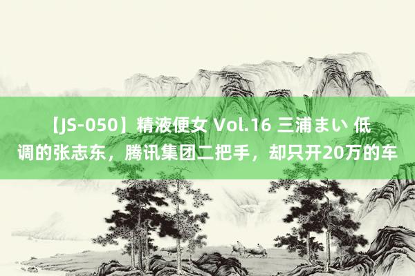 【JS-050】精液便女 Vol.16 三浦まい 低调的张志东，腾讯集团二把手，却只开20万的车