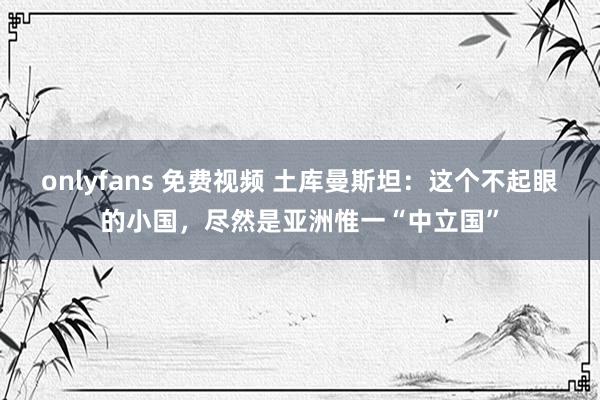 onlyfans 免费视频 土库曼斯坦：这个不起眼的小国，尽然是亚洲惟一“中立国”