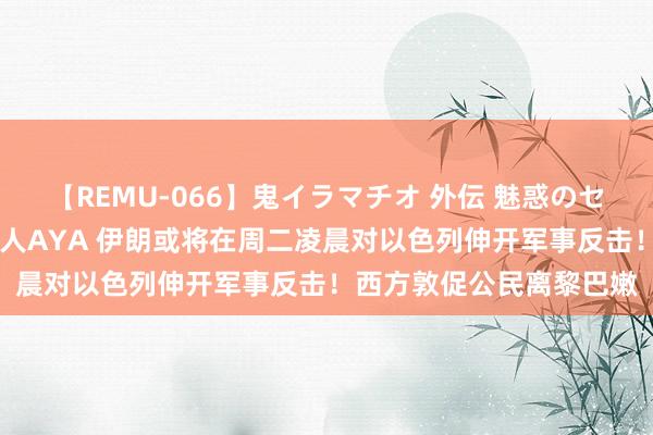 【REMU-066】鬼イラマチオ 外伝 魅惑のセクシーイラマチオ 芸能人AYA 伊朗或将在周二凌晨对以色列伸开军事反击！西方敦促公民离黎巴嫩