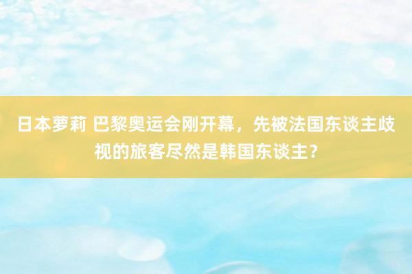 日本萝莉 巴黎奥运会刚开幕，先被法国东谈主歧视的旅客尽然是韩国东谈主？