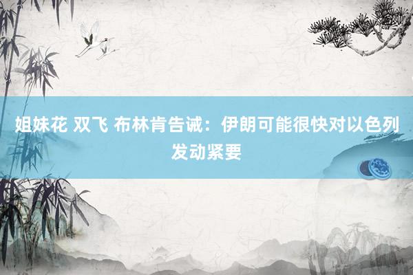 姐妹花 双飞 布林肯告诫：伊朗可能很快对以色列发动紧要
