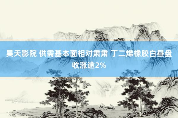 昊天影院 供需基本面相对肃肃 丁二烯橡胶白昼盘收涨逾2%