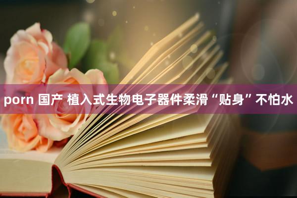 porn 国产 植入式生物电子器件柔滑“贴身”不怕水