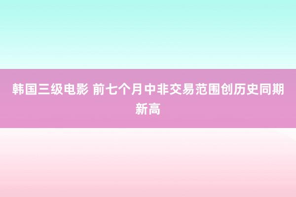 韩国三级电影 前七个月中非交易范围创历史同期新高