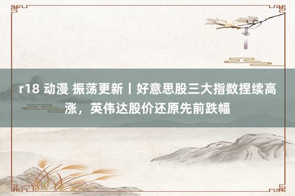 r18 动漫 振荡更新丨好意思股三大指数捏续高涨，英伟达股价还原先前跌幅