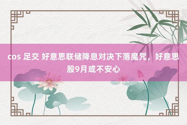 cos 足交 好意思联储降息对决下落魔咒，好意思股9月或不安心