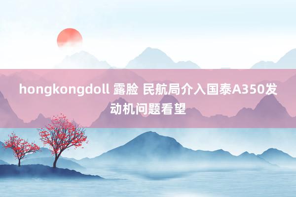 hongkongdoll 露脸 民航局介入国泰A350发动机问题看望