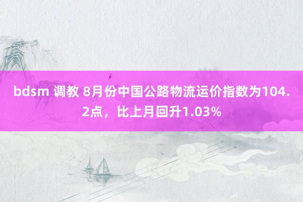 bdsm 调教 8月份中国公路物流运价指数为104.2点，比上月回升1.03%