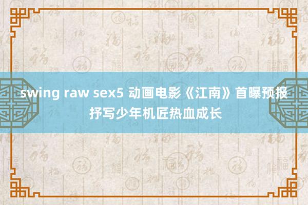 swing raw sex5 动画电影《江南》首曝预报 抒写少年机匠热血成长