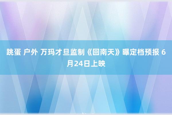 跳蛋 户外 万玛才旦监制《回南天》曝定档预报 6月24日上映