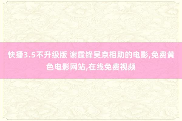 快播3.5不升级版 谢霆锋吴京相助的电影,免费黄色电影网站,在线免费视频