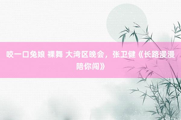 咬一口兔娘 裸舞 大湾区晚会,张卫健《长路漫漫陪你闯》