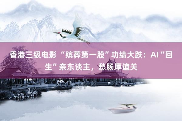 香港三级电影 “殡葬第一股”功绩大跌：AI“回生”亲东谈主，愁肠厚谊关