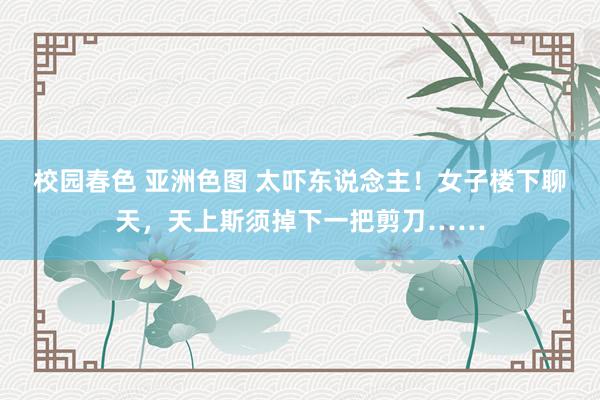 校园春色 亚洲色图 太吓东说念主！女子楼下聊天，天上斯须掉下一把剪刀……