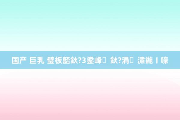 国产 巨乳 璧板嚭鈥?3鍙峰鈥?涓潚鍦ㄧ嚎