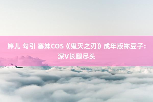婷儿 勾引 塞妹COS《鬼灭之刃》成年版祢豆子：深V长腿尽头