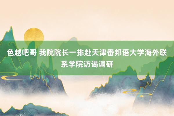 色越吧哥 我院院长一排赴天津番邦语大学海外联系学院访谒调研