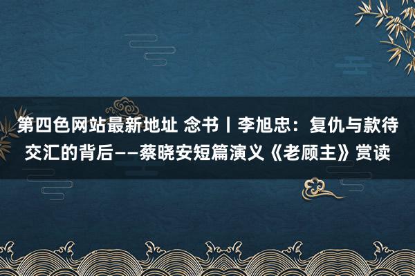 第四色网站最新地址 念书丨李旭忠：复仇与款待交汇的背后——蔡晓安短篇演义《老顾主》赏读