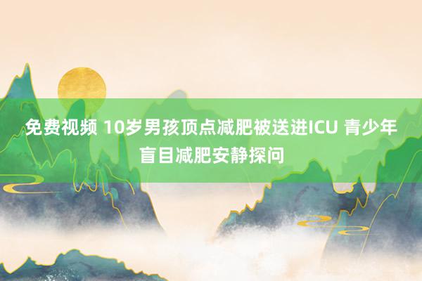 免费视频 10岁男孩顶点减肥被送进ICU 青少年盲目减肥安静探问