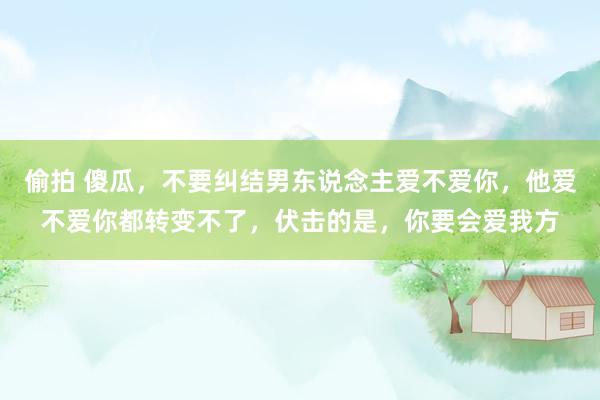 偷拍 傻瓜，不要纠结男东说念主爱不爱你，他爱不爱你都转变不了，伏击的是，你要会爱我方