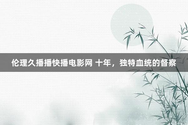 伦理久播播快播电影网 十年，独特血统的督察
