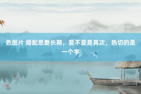 色图片 婚配思要长期，爱不爱是其次，热切的是一个字