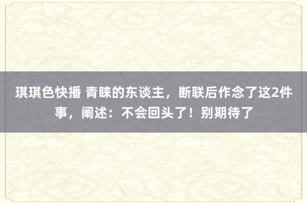 琪琪色快播 青睐的东谈主，断联后作念了这2件事，阐述：不会回头了！别期待了