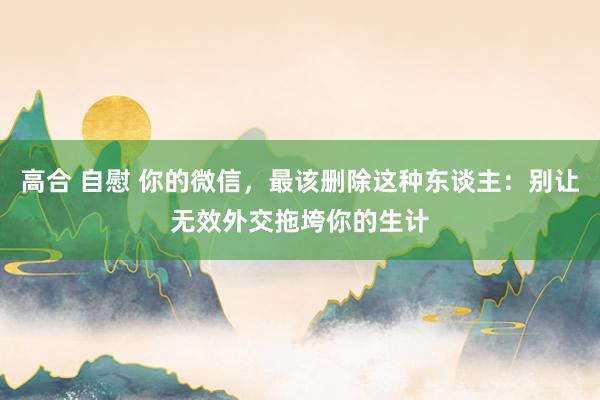 高合 自慰 你的微信，最该删除这种东谈主：别让无效外交拖垮你的生计