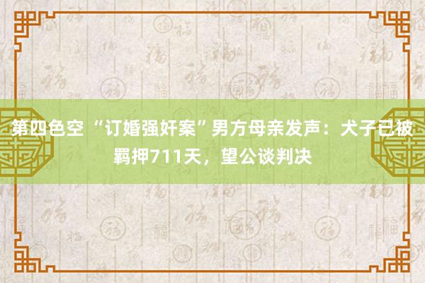 第四色空 “订婚强奸案”男方母亲发声：犬子已被羁押711天，望公谈判决