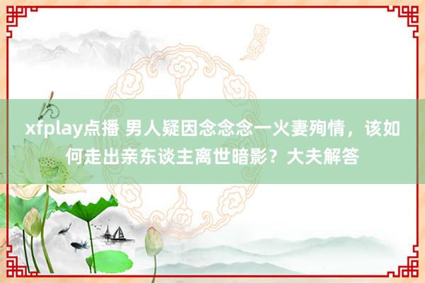 xfplay点播 男人疑因念念念一火妻殉情，该如何走出亲东谈主离世暗影？大夫解答