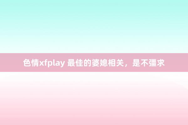 色情xfplay 最佳的婆媳相关，是不彊求