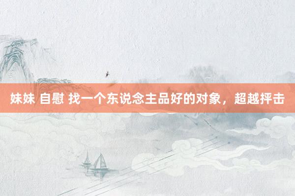 妹妹 自慰 找一个东说念主品好的对象，超越抨击