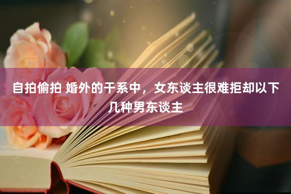 自拍偷拍 婚外的干系中，女东谈主很难拒却以下几种男东谈主