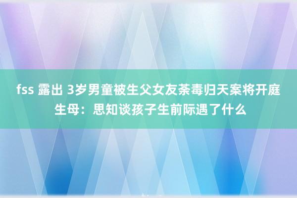 fss 露出 3岁男童被生父女友荼毒归天案将开庭 生母：思知谈孩子生前际遇了什么